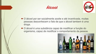 Álcool
 O álcool por ser socialmente aceite e até incentivada, muitas
pessoas desconhecem o fato de que o álcool tambem é uma
droga.
 O álcool é uma substância capaz de modificar a função do
organismo, capaz de modificar o comportamento da pessoa.
 