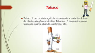 Tabaco
 Tabaco é um produto agrícola processado a partir das folhas
de plantas do género Nicotina Tabacum. É consumido como
forma de cigarro, charuto, cachimbo, etc..
 