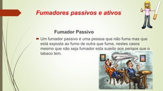 Fumadores passivos e ativos
Fumador Passivo
 Um fumador passivo é uma pessoa que não fuma mas que
está exposta ao fumo de outra que fuma, nestes casos
mesmo que não seja fumador esta sujeito aos perigos que o
tabaco tem.
 