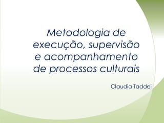 Metodologia de
execução, supervisão
e acompanhamento
de processos culturais
               Claudia Taddei
 