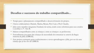 Desafios e sucessos do trabalho compartilhado...
• Tempo para o planejamento compartilhado e desenvolvimento do projeto.
• Outros colaboradores: Daniele, Marina, Renan, Prof. Luis e Prof. Claudio.
• Julia como membro integrante/fundante da turma, tendo como referência para seus estudos
e escolhas o 3°. Ano B.
• Saberes compartilhados entre as crianças e entre as crianças e as professoras.
• Entendimento por parte das crianças da necessidade de comunicar-se através da língua
materna da Júlia (LIBRAS).
• Este projeto conseguiu gerar conhecimentos e novas aprendizagens a Júlia, por ser ela uma
criança que já faz uso da LIBRAS.

 
