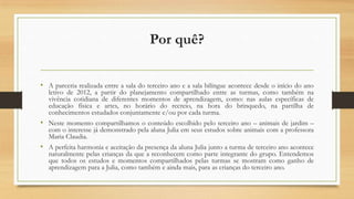 Por quê?
• A parceria realizada entre a sala do terceiro ano e a sala bilíngue acontece desde o início do ano

letivo de 2012, a partir do planejamento compartilhado entre as turmas, como também na
vivência cotidiana de diferentes momentos de aprendizagem, como: nas aulas específicas de
educação física e artes, no horário do recreio, na hora do brinquedo, na partilha de
conhecimentos estudados conjuntamente e/ou por cada turma.

• Neste momento compartilhamos o conteúdo escolhido pelo terceiro ano – animais de jardim –
com o interesse já demonstrado pela aluna Julia em seus estudos sobre animais com a professora
Maria Claudia.

• A perfeita harmonia e aceitação da presença da aluna Julia junto a turma de terceiro ano acontece

naturalmente pelas crianças da que a reconhecem como parte integrante do grupo. Entendemos
que todos os estudos e momentos compartilhados pelas turmas se mostram como ganho de
aprendizagem para a Julia, como também e ainda mais, para as crianças do terceiro ano.

 