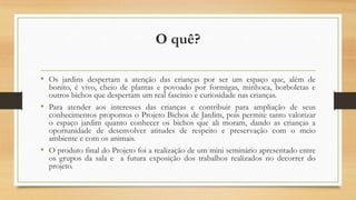 O quê?
• Os jardins despertam a atenção das crianças por ser um espaço que, além de

bonito, é vivo, cheio de plantas e povoado por formigas, minhoca, borboletas e
outros bichos que despertam um real fascínio e curiosidade nas crianças.
• Para atender aos interesses das crianças e contribuir para ampliação de seus
conhecimentos propomos o Projeto Bichos de Jardim, pois permite tanto valorizar
o espaço jardim quanto conhecer os bichos que ali moram, dando as crianças a
oportunidade de desenvolver atitudes de respeito e preservação com o meio
ambiente e com os animais.
• O produto final do Projeto foi a realização de um mini seminário apresentado entre
os grupos da sala e a futura exposição dos trabalhos realizados no decorrer do
projeto.

 