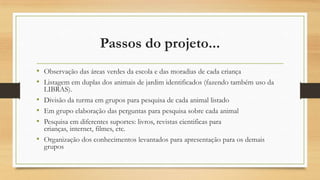 Passos do projeto...
• Observação das áreas verdes da escola e das moradias de cada criança
• Listagem em duplas dos animais de jardim identificados (fazendo também uso da
•
•
•
•

LIBRAS).
Divisão da turma em grupos para pesquisa de cada animal listado
Em grupo elaboração das perguntas para pesquisa sobre cada animal
Pesquisa em diferentes suportes: livros, revistas cientificas para
crianças, internet, filmes, etc.
Organização dos conhecimentos levantados para apresentação para os demais
grupos

 