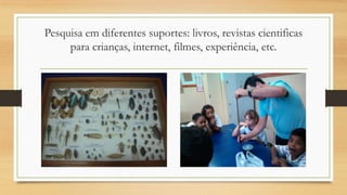 Pesquisa em diferentes suportes: livros, revistas cientificas
para crianças, internet, filmes, experiência, etc.

 