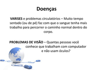 Doenças
VARISES e problemas circulatórios – Muito tempo
sentado (ou de pé) faz com que o sangue tenha mais
trabalho para percorrer o caminho normal dentro do
corpo.
PROBLEMAS DE VISÃO – Quantas pessoas você
conhece que trabalham com computador
e não usam óculos?
 