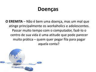Doenças
O EREMITA – Não é bem uma doença, mas um mal que
atinge principalmente os workaholics e adolescentes.
Passar muito tempo com o computador, fazê-lo o
centro de sua vida é uma atitude que pode parecer
muito prática – quem quer pegar fila para pagar
aquela conta?
 