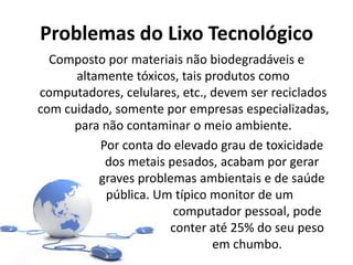 Problemas do Lixo Tecnológico
Composto por materiais não biodegradáveis e
altamente tóxicos, tais produtos como
computadores, celulares, etc., devem ser reciclados
com cuidado, somente por empresas especializadas,
para não contaminar o meio ambiente.
Por conta do elevado grau de toxicidade
dos metais pesados, acabam por gerar
graves problemas ambientais e de saúde
pública. Um típico monitor de um
computador pessoal, pode
conter até 25% do seu peso
em chumbo.
 