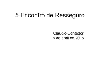 5 Encontro de Resseguro
Claudio Contador
6 de abril de 2016
 