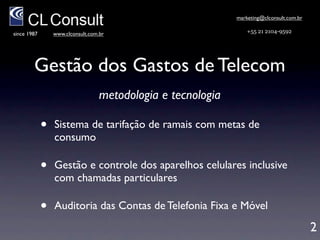 marketing@clconsult.com.br

since 1987       www.clconsult.com.br                            +55 21 2104-9592




        Gestão dos Gastos de Telecom
                                  Metodologia e Tecnologia
             •   Sistema de tarifação de ramais com metas de
                 consumo e bloqueio automático

             •   Gestão e controle de gastos de telefonia móvel
                 inclusive com chamadas particulares

             •   Inventário de aparelhos móveis e linhas ﬁxas

             •   Auditoria das Contas de Telefonia Fixa e Móvel                           2
 