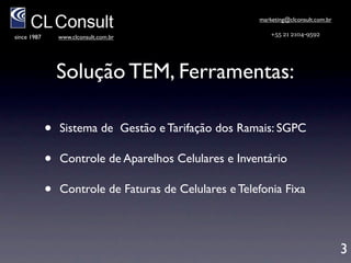 marketing@clconsult.com.br

since 1987       www.clconsult.com.br                      +55 21 2104-9592



                                        Solução TEM
                                         Ferramentas
             •   Sistema de Gestão e Tarifação dos Ramais: SGPC

             •   Inventário e Controle de Aparelhos Celulares e
                 Linhas Fixas

             •   Controle e Processamento de Faturas de Telefonia
                 Móvel e Fixa


                                                                                    3
 