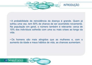 • A probabilidade de reincidência da doença é grande. Quem já
sofreu uma vez, tem 50% de chance de ser acometido novamente.
Na população em geral, o número também é relevante: cerca de
10% dos indivíduos sofrerão com uma ou mais crises ao longo da
vida.
• Os homens são mais atingidos que as mulheres e, com o
aumento da idade e maus hábitos de vida, as chances aumentam.
INTRODUÇÃO
 