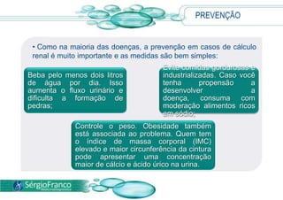 PREVENÇÃO
Beba pelo menos dois litros
de água por dia. Isso
aumenta o fluxo urinário e
dificulta a formação de
pedras;
Evite comidas gordurosas e
industrializadas. Caso você
tenha propensão a
desenvolver a
doença, consuma com
moderação alimentos ricos
em sódio;
Controle o peso. Obesidade também
está associada ao problema. Quem tem
o índice de massa corporal (IMC)
elevado e maior circunferência da cintura
pode apresentar uma concentração
maior de cálcio e ácido úrico na urina.
• Como na maioria das doenças, a prevenção em casos de cálculo
renal é muito importante e as medidas são bem simples:
 