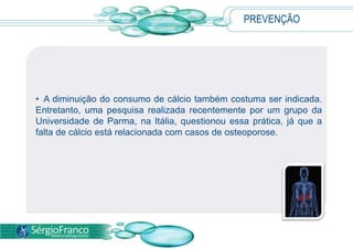 PREVENÇÃO
• A diminuição do consumo de cálcio também costuma ser indicada.
Entretanto, uma pesquisa realizada recentemente por um grupo da
Universidade de Parma, na Itália, questionou essa prática, já que a
falta de cálcio está relacionada com casos de osteoporose.
 