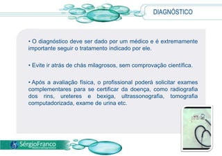 DIAGNÓSTICO
• O diagnóstico deve ser dado por um médico e é extremamente
importante seguir o tratamento indicado por ele.
• Evite ir atrás de chás milagrosos, sem comprovação científica.
• Após a avaliação física, o profissional poderá solicitar exames
complementares para se certificar da doença, como radiografia
dos rins, ureteres e bexiga, ultrassonografia, tomografia
computadorizada, exame de urina etc.
 