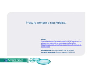 Procure sempre o seu médico.
Fontes:
http://g1.globo.com/bemestar/noticia/2011/08/pedras-nos-rins-
atingem-tres-vezes-mais-os-homens-que-mulheres.html
http://drauziovarella.com.br/doencas-e-sintomas/prevencao-de-
calculo-renal/
Editora médica: Dra. Anna Gabriela Fuks (615039-RJ)
Jornalista responsável: Roberto Maggessi (31.250 RJ)
 