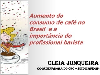 Aumento do consumo de café no Brasil  e a importância do profissional barista Cleia Junqueira   Coordenadora do CPC – Sindicafé-SP 