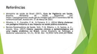 Referências
 Ministério da saúde do Brasil (2017), Guia de Vigilância em Saúde,
Brasília: Ministério da Saúde. Disponível em:
https://portalarquivos2.saude.gov.br/images/pdf/2017/novembro/08/Vo
lumeunico207pdf. Acesso em: 31 de Março de 2023.
 Oliveira, L. F., Carvalho, F. M., & Fonseca, E. L. (2014) Vibrio cholerae:
um patógeno histórico e seu impacto na saúde pública brasileira.
 Revista PanAmazônica de Saúde, 5(4), 7-14. Ribeiro, L, H, Santos, A. C.,
Araújo, Silva. (2017) Cólera: aspectos clínicos e epidemiológicos em
uma região endêmica no Brasil. Jornal Brasileiro de Patologia e
Medicina Laboratorial, 53 (1), 45-50. Doi: 10,5935/1676-2444,20170008.
 