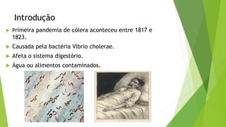 Introdução
 Primeira pandemia de cólera aconteceu entre 1817 e
1823.
 Causada pela bactéria Vibrio cholerae.
 Afeta o sistema digestório.
 Água ou alimentos contaminados.
 