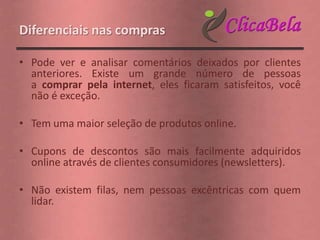 Diferenciais nas compras

• Pode ver e analisar comentários deixados por clientes
  anteriores. Existe um grande número de pessoas
  a comprar pela internet, eles ficaram satisfeitos, você
  não é exceção.

• Tem uma maior seleção de produtos online.

• Cupons de descontos são mais facilmente adquiridos
  online através de clientes consumidores (newsletters).

• Não existem filas, nem pessoas excêntricas com quem
  lidar.
 