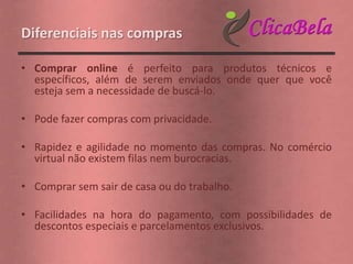 Diferenciais nas compras

• Comprar online é perfeito para produtos técnicos e
  específicos, além de serem enviados onde quer que você
  esteja sem a necessidade de buscá-lo.

• Pode fazer compras com privacidade.

• Rapidez e agilidade no momento das compras. No comércio
  virtual não existem filas nem burocracias.

• Comprar sem sair de casa ou do trabalho.

• Facilidades na hora do pagamento, com possibilidades de
  descontos especiais e parcelamentos exclusivos.
 