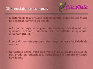 Diferenciais nas compras

• O sistema da loja virtual é todo integrado, o que facilita muito
  no acompanhamento do pedido.

• A forma de pagamento gera um documento fiscal válido em
  qualquer ocasião, podendo ser consultado à qualquer
  momento (NF-e).

• Preços disponíveis para pesquisas, orçamentos e facilidade de
  compra.

• Na compra online, você terá muito mais variedade de escolha
  dos produtos, privacidade, comodidade e sempre encontra
  novidades.
 