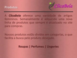 Produtos

A ClicaBela oferece uma variedade de artigos
femininos. Semanalmente é adquirido uma nova
linha de produtos que sempre é atualizado no site
para compras.

Nossos produtos estão dividos em categorias, o que
facilita a busca pelo produto desejado.

           Roupas | Perfumes | Lingeries
 