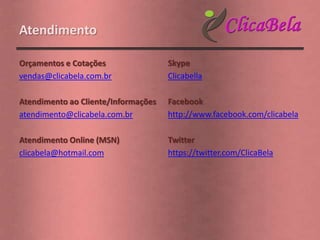 Atendimento

Orçamentos e Cotações                Skype
vendas@clicabela.com.br              Clicabella

Atendimento ao Cliente/Informações   Facebook
atendimento@clicabela.com.br         http://www.facebook.com/clicabela

Atendimento Online (MSN)             Twitter
clicabela@hotmail.com                https://twitter.com/ClicaBela
 