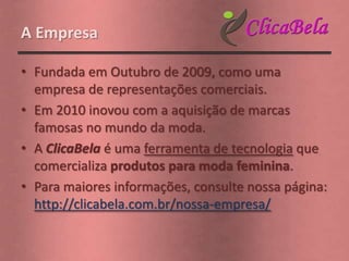 A Empresa

• Fundada em Outubro de 2009, como uma
  empresa de representações comerciais.
• Em 2010 inovou com a aquisição de marcas
  famosas no mundo da moda.
• A ClicaBela é uma ferramenta de tecnologia que
  comercializa produtos para moda feminina.
• Para maiores informações, consulte nossa página:
  http://clicabela.com.br/nossa-empresa/
 