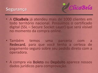 Segurança

• A ClicaBela já atendeu mais de 1000 clientes em
  todo território nacional. Possuimos o certificado
  digital (SSL – Secure Socket Layer) que será visível
  no momento da compra online.

• Também temos uma parceria com a
  Redecard, para que você tenha a certeza de
  pagamento seguro sobre seu pedido direto com a
  operadora.

• A compra via Boleto ou Depósito aparece nossos
  dados jurídicos para comprovação.
 