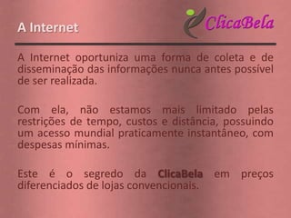 A Internet

A Internet oportuniza uma forma de coleta e de
disseminação das informações nunca antes possível
de ser realizada.

Com ela, não estamos mais limitado pelas
restrições de tempo, custos e distância, possuindo
um acesso mundial praticamente instantâneo, com
despesas mínimas.

Este é o segredo da ClicaBela em preços
diferenciados de lojas convencionais.
 