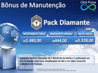 Aquisição do Pack Diamante U$ 1.480,00 lhe da direito a 1 publicação em
seu Facebook, mais nove visualizações de site e um vídeo comercial
publicitário do Youtube.
*Publicações são feitas somente de segunda a sexta-feira.
*Consulte nas regras no final do slide para entender sobre o dólar virtual usado.
 