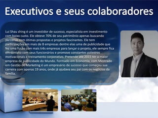 Lui Shau shing é um investidor de sucesso, especialista em investimento
com baixo custo. Ele obteve 70% de seu patrimônio apenas buscando
parcerias com ótimas propostas e projetos fascinantes. Ele tem
participações em mais de 8 empresas dentre elas uma de publicidade que
fez uma fusão com mais três empresas para lançar o projeto, ele sempre fica
em contato com seus funcionários e promove constantes palestras
motivacionais e treinamento corporativo. Pretende ate 2015 ter a maior
empresa de publicidade do Mundo. Formado em Economia, com Mestrado
em Gestão de Marketing é um empresário de sucesso que começou sua
carreira com apenas 19 anos, onde já ajudava seu pai com os negócios da
família.
 
