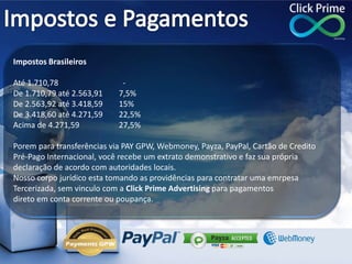 Impostos Brasileiros
Até 1.710,78 -
De 1.710,79 até 2.563,91 7,5%
De 2.563,92 até 3.418,59 15%
De 3.418,60 até 4.271,59 22,5%
Acima de 4.271,59 27,5%
Porem para transferências via PAY GPW, Webmoney, Payza, PayPal, Cartão de Credito
Pré-Pago Internacional, você recebe um extrato demonstrativo e faz sua própria
declaração de acordo com autoridades locais.
Nosso corpo jurídico esta tomando as providências para contratar uma emrpesa
Tercerizada, sem vinculo com a Click Prime Advertising para pagamentos
direto em conta corrente ou poupança.
 