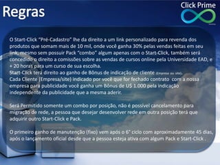 O Start-Click “Pré-Cadastro” lhe da direito a um link personalizado para revenda dos
produtos que somam mais de 10 mil, onde você ganha 30% pelas vendas feitas em seu
link, mesmo sem possuir Pack “combo” algum apenas com o Start-Click, também será
concedido o direito a comissões sobre as vendas de cursos online pela Universidade EAD, e
+ 20 horas para um curso de sua escolha.
Start-Click terá direito ao ganho de Bônus de indicação de cliente (Empresa ou site).
Cada Cliente (Empresa/site) indicado por você que for fechado contrato com a nossa
empresa para publicidade você ganha um Bônus de U$ 1.000 pela indicação
independente da publicidade que a mesma aderir.
Será Permitido somente um combo por posição, não é possível cancelamento para
migração de rede, a pessoa que desejar desenvolver rede em outra posição terá que
adquirir outro Start-Click e Pack.
O primeiro ganho de manutenção (fixo) vem após o 6° ciclo com aproximadamente 45 dias,
após o lançamento oficial desde que a pessoa esteja ativa com algum Pack e Start-Click .
 