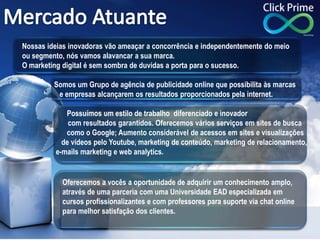 Nossas ideias inovadoras vão ameaçar a concorrência e independentemente do meio
ou segmento, nós vamos alavancar a sua marca.
O marketing digital é sem sombra de duvidas a porta para o sucesso.
Somos um Grupo de agência de publicidade online que possibilita às marcas
e empresas alcançarem os resultados proporcionados pela internet.
Possuímos um estilo de trabalho diferenciado e inovador
com resultados garantidos. Oferecemos vários serviços em sites de busca
como o Google; Aumento considerável de acessos em sites e visualizações
de vídeos pelo Youtube, marketing de conteúdo, marketing de relacionamento,
e-mails marketing e web analytics.
Oferecemos a vocês a oportunidade de adquirir um conhecimento amplo,
através de uma parceria com uma Universidade EAD especializada em
cursos profissionalizantes e com professores para suporte via chat online
para melhor satisfação dos clientes.
 