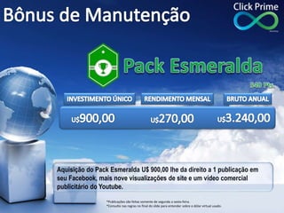 Aquisição do Pack Esmeralda U$ 900,00 lhe da direito a 1 publicação em
seu Facebook, mais nove visualizações de site e um vídeo comercial
publicitário do Youtube.
*Publicações são feitas somente de segunda a sexta-feira.
*Consulte nas regras no final do slide para entender sobre o dólar virtual usado.
 