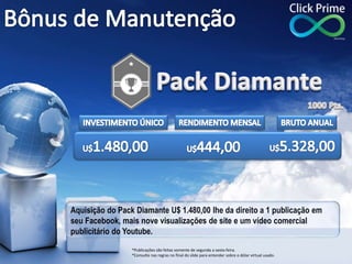 Aquisição do Pack Diamante U$ 1.480,00 lhe da direito a 1 publicação em
seu Facebook, mais nove visualizações de site e um vídeo comercial
publicitário do Youtube.
*Publicações são feitas somente de segunda a sexta-feira.
*Consulte nas regras no final do slide para entender sobre o dólar virtual usado.
 