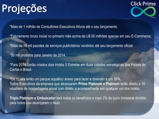*Mais de 1 milhão de Consultores Executivos Ativos até o seu lançamento.
*Faturamento bruto inicial no primeiro mês acima de U$ 60 milhões apenas em seu E-Commerce.
*Mais de 18 mil pacotes de serviços publicitários vendidos até seu lançamento oficial.
*50 mil produtos para Janeiro de 2014.
*Para 2014 Serão criados dois Hotéis 5 Estrelas em duas cidades estratégicas dos Países do
Caribe e Brasil.
*Os Hotéis terão um parque aquático anexo para lazer e diversão e um SPA.
Todos Executivos da empresa que alcançarem Prime Platinum e Platinum terão direito a 10
vouchers de hospedagens anual com direito a acompanhante em qualquer um dos hotéis.
Triplo Platinum e Embaixador terá todos os benefícios e mais 2% do lucro trimestral dividido
para todos que alcançarem o titulo.
 