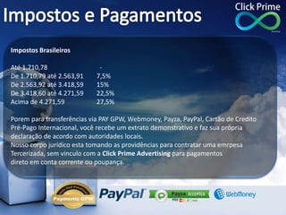 Impostos Brasileiros
Até 1.710,78 -
De 1.710,79 até 2.563,91 7,5%
De 2.563,92 até 3.418,59 15%
De 3.418,60 até 4.271,59 22,5%
Acima de 4.271,59 27,5%
Porem para transferências via PAY GPW, Webmoney, Payza, PayPal, Cartão de Credito
Pré-Pago Internacional, você recebe um extrato demonstrativo e faz sua própria
declaração de acordo com autoridades locais.
Nosso corpo jurídico esta tomando as providências para contratar uma emrpesa
Tercerizada, sem vinculo com a Click Prime Advertising para pagamentos
direto em conta corrente ou poupança.
 