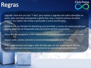 Upgrade: Você tem um ciclo “7 dias” para realizar o upgrade sem sofrer alterações no
plano, após esta data você garante o ganho fixo, mas o residual continua do plano
anterior. Seu Upline não recebe a pontuação e outras bonificações.
Somente em seu Período Pré-Marketing será permitido a compra de varias posições por
pessoa, podendo ser bloqueado antes do termino do Pré-Lançamento.
Para o Brasil e obrigatório o CPF e Nome correto para recebimento de todos os bônus.
Saques serão aceitos somente na mesma titularidade para evitar fraudes.
O Recadastramento você paga o valor do Pack após um ano porem ganha 50% do
valor revertido para consumo no E-Commerce ou com serviços de publicidade.
 