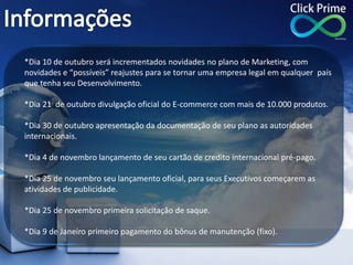 *Dia 10 de outubro será incrementados novidades no plano de Marketing, com
novidades e “possíveis” reajustes para se tornar uma empresa legal em qualquer país
que tenha seu Desenvolvimento.
*Dia 21 de outubro divulgação oficial do E-commerce com mais de 10.000 produtos.
*Dia 30 de outubro apresentação da documentação de seu plano as autoridades
internacionais.
*Dia 4 de novembro lançamento de seu cartão de credito internacional pré-pago.
*Dia 25 de novembro seu lançamento oficial, para seus Executivos começarem as
atividades de publicidade.
*Dia 25 de novembro primeira solicitação de saque.
*Dia 9 de Janeiro primeiro pagamento do bônus de manutenção (fixo).
 