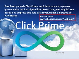 Para fazer parte da Click Prime, você deve procurar a pessoa
que convidou você ou algum líder do seu país, para adquirir sua
posição na empresa que veio para revolucionar o mercado de
Publicidade. Cadastre-se:
www.clickprime8.com/topbrasil1
 