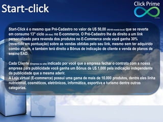 Start-Click é o mesmo que Pré-Cadastro no valor de U$ 50,00 (R$100 moeda local) que se reverte
em consumo 13° ciclo (90 dias) no E-commerce. O Pré-Cadastro lhe da direito a um link
personalizado para revenda dos produtos no E-Commerce onde você ganha 30%
(revertido em pontuação) sobre as vendas obtidas pelo seu link, mesmo sem ter adquirido
combo algum, e também terá direito a Bônus de indicação de cliente e venda de planos de
ensino EAD.
Cada Cliente (Empresa ou site) indicado por você que a empresa fechar o contrato com a nossa
empresa para publicidade você ganha um Bônus de U$ 1.000 pela indicação independente
da publicidade que a mesma aderir.
A Loja virtual (E-commerce) possui uma gama de mais de 10.000 produtos, dentre eles linha
nutricional, cosméticos, eletrônicos, informática, esportiva e turismo dentre outras
categorias.
 