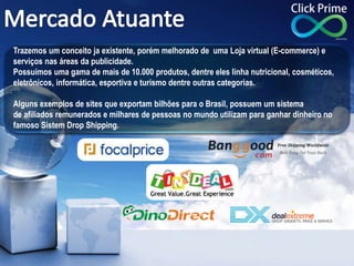 Trazemos um conceito ja existente, porém melhorado de uma Loja virtual (E-commerce) e
serviços nas áreas da publicidade.
Possuímos uma gama de mais de 10.000 produtos, dentre eles linha nutricional, cosméticos,
eletrônicos, informática, esportiva e turismo dentre outras categorias.
Alguns exemplos de sites que exportam bilhões para o Brasil, possuem um sistema
de afiliados remunerados e milhares de pessoas no mundo utilizam para ganhar dinheiro no
famoso Sistem Drop Shipping.
.
 