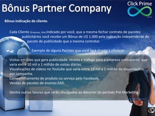 Cada Cliente (Empresa, Site) indicado por você, que a mesma fechar contrato de pacotes
publicitários você recebe um Bônus de U$ 1.000 pela indicação independente do
pacote de publicidade que a mesma contratar.
Exemplo de alguns Pacotes que você terá direito a oferecer.
Visitas em sites que gera publicidade, receita e tráfego para a empresa contratante, que
varia entre 10 mil a 1 milhão de visitas diárias.
Visualizações de vídeos no Youtube que varia entre 10 mil a 1 milhão de visualizações
por campanha.
Compartilhamento de produto ou serviço pelo Facebook.
Vendas de pacotes de ensinos EAD.
Dentre outros fatores que serão divulgados ao decorrer do período Pré-Marketing.
Bônus indicação de cliente.
 