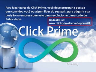 Para fazer parte da Click Prime, você deve procurar a pessoa
que convidou você ou algum líder do seu país, para adquirir sua
posição na empresa que veio para revolucionar o mercado de
Publicidade. Cadastre-se:
www.clickprime8.com/topbrasil1
 