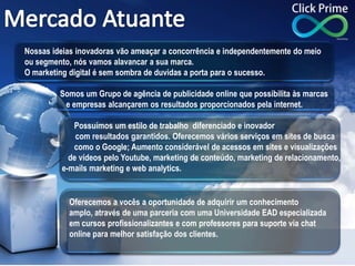Nossas ideias inovadoras vão ameaçar a concorrência e independentemente do meio
ou segmento, nós vamos alavancar a sua marca.
O marketing digital é sem sombra de duvidas a porta para o sucesso.
Somos um Grupo de agência de publicidade online que possibilita às marcas
e empresas alcançarem os resultados proporcionados pela internet.
Possuímos um estilo de trabalho diferenciado e inovador
com resultados garantidos. Oferecemos vários serviços em sites de busca
como o Google; Aumento considerável de acessos em sites e visualizações
de vídeos pelo Youtube, marketing de conteúdo, marketing de relacionamento,
e-mails marketing e web analytics.
Oferecemos a vocês a oportunidade de adquirir um conhecimento
amplo, através de uma parceria com uma Universidade EAD especializada
em cursos profissionalizantes e com professores para suporte via chat
online para melhor satisfação dos clientes.
 