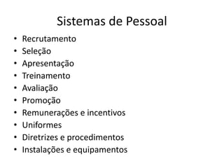 Sistemas de Pessoal 
• Recrutamento 
• Seleção 
• Apresentação 
• Treinamento 
• Avaliação 
• Promoção 
• Remunerações e incentivos 
• Uniformes 
• Diretrizes e procedimentos 
• Instalações e equipamentos 
 