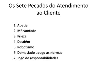 Os Sete Pecados do Atendimento 
ao Cliente 
1. Apatia 
2. Má vontade 
3. Frieza 
4. Desdém 
5. Robotismo 
6. Demasiado apego às normas 
7. Jogo de responsabilidades 
 